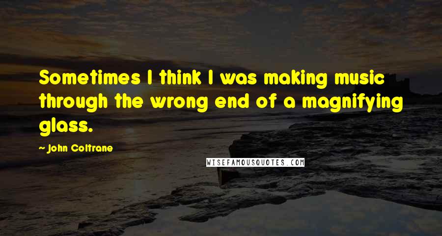 John Coltrane Quotes: Sometimes I think I was making music through the wrong end of a magnifying glass.