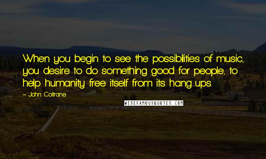 John Coltrane Quotes: When you begin to see the possibilities of music, you desire to do something good for people, to help humanity free itself from its hang-ups.