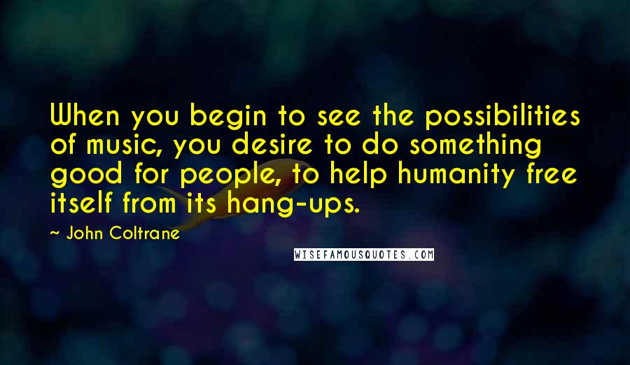 John Coltrane Quotes: When you begin to see the possibilities of music, you desire to do something good for people, to help humanity free itself from its hang-ups.