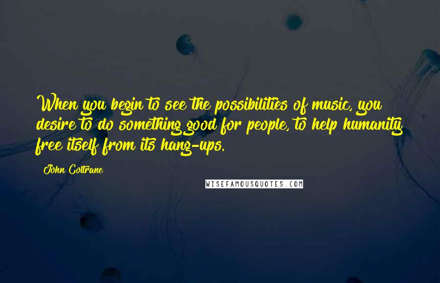 John Coltrane Quotes: When you begin to see the possibilities of music, you desire to do something good for people, to help humanity free itself from its hang-ups.