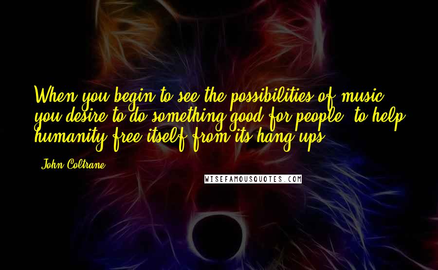 John Coltrane Quotes: When you begin to see the possibilities of music, you desire to do something good for people, to help humanity free itself from its hang-ups.