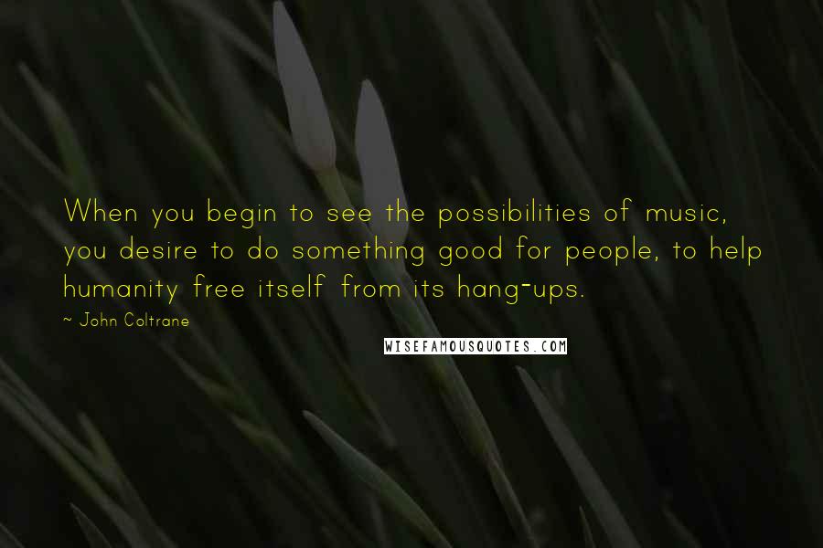 John Coltrane Quotes: When you begin to see the possibilities of music, you desire to do something good for people, to help humanity free itself from its hang-ups.