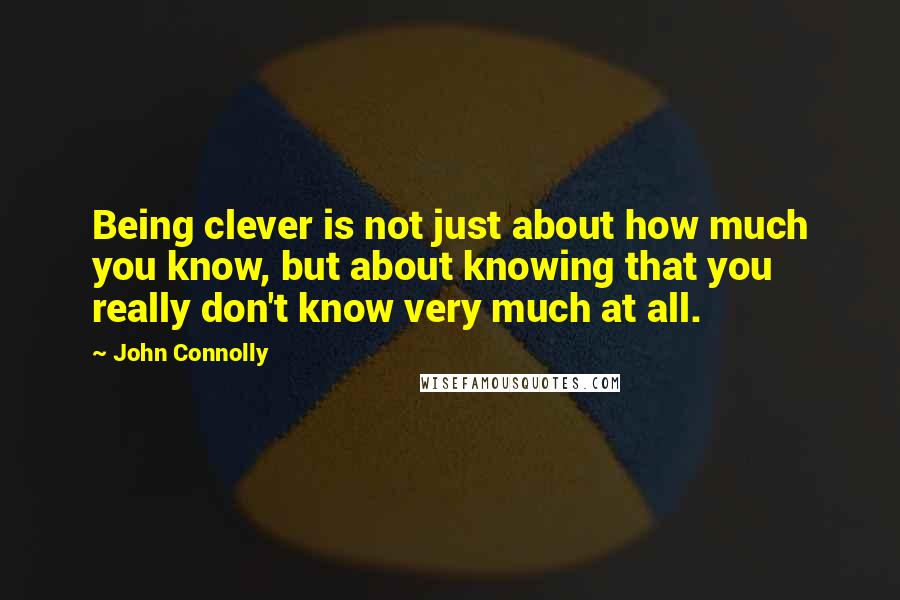 John Connolly Quotes: Being clever is not just about how much you know, but about knowing that you really don't know very much at all.
