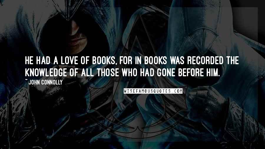 John Connolly Quotes: He had a love of books, for in books was recorded the knowledge of all those who had gone before him.