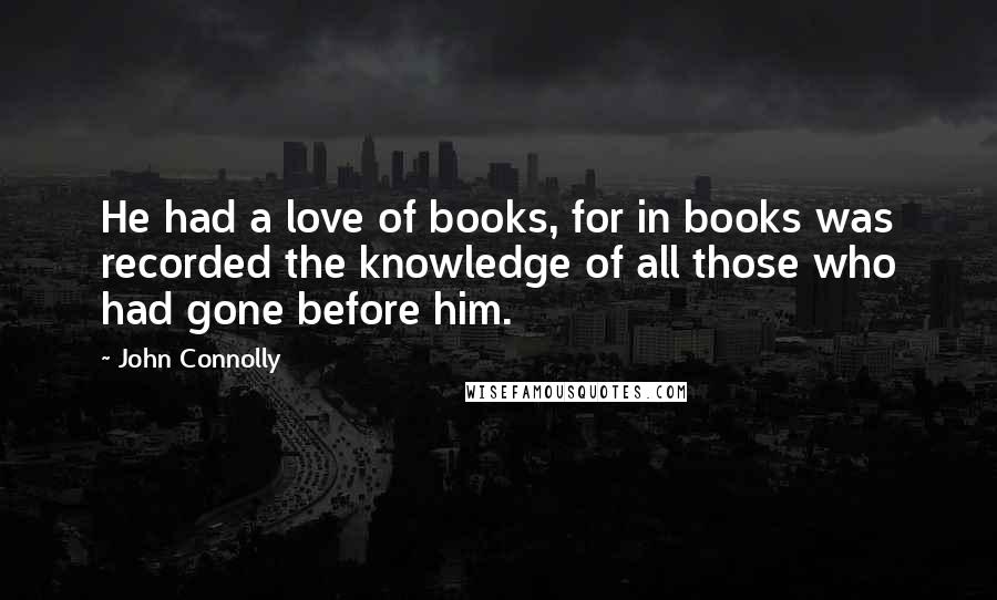 John Connolly Quotes: He had a love of books, for in books was recorded the knowledge of all those who had gone before him.