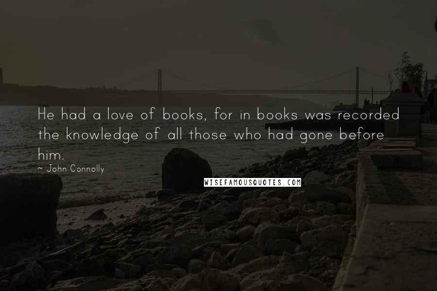 John Connolly Quotes: He had a love of books, for in books was recorded the knowledge of all those who had gone before him.