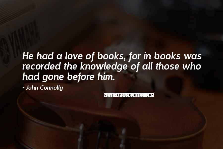 John Connolly Quotes: He had a love of books, for in books was recorded the knowledge of all those who had gone before him.