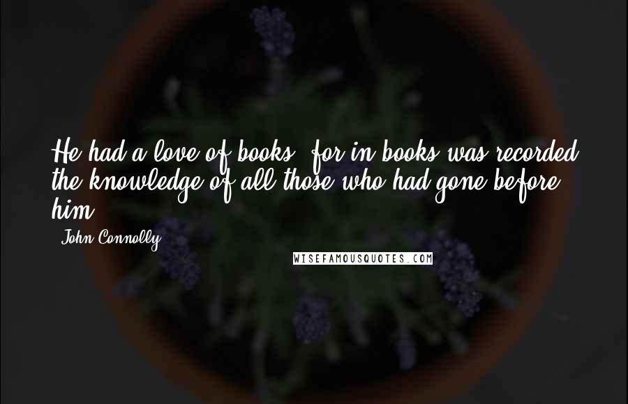 John Connolly Quotes: He had a love of books, for in books was recorded the knowledge of all those who had gone before him.