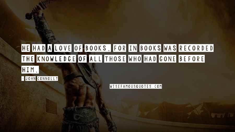 John Connolly Quotes: He had a love of books, for in books was recorded the knowledge of all those who had gone before him.