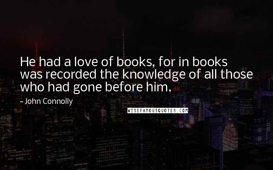 John Connolly Quotes: He had a love of books, for in books was recorded the knowledge of all those who had gone before him.