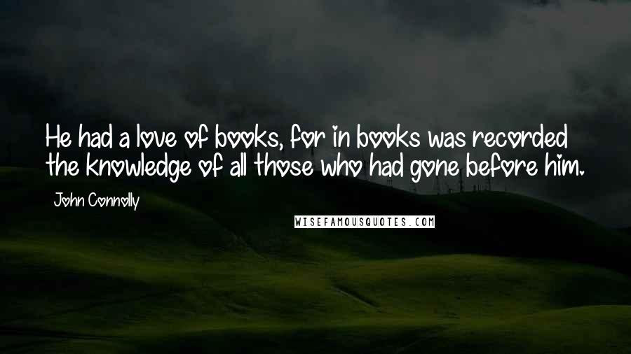 John Connolly Quotes: He had a love of books, for in books was recorded the knowledge of all those who had gone before him.