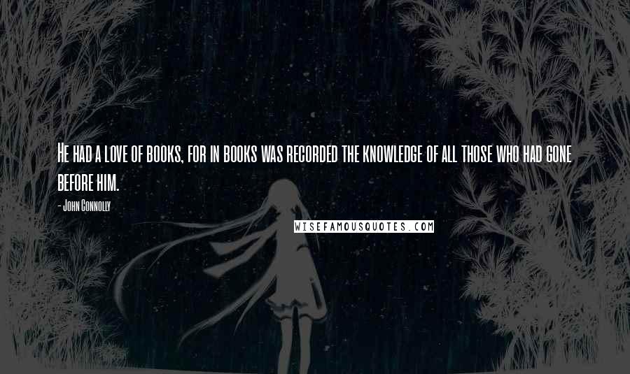 John Connolly Quotes: He had a love of books, for in books was recorded the knowledge of all those who had gone before him.