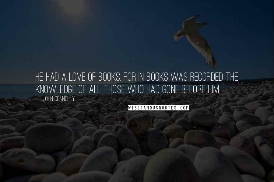 John Connolly Quotes: He had a love of books, for in books was recorded the knowledge of all those who had gone before him.