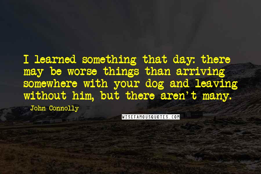 John Connolly Quotes: I learned something that day: there may be worse things than arriving somewhere with your dog and leaving without him, but there aren't many.