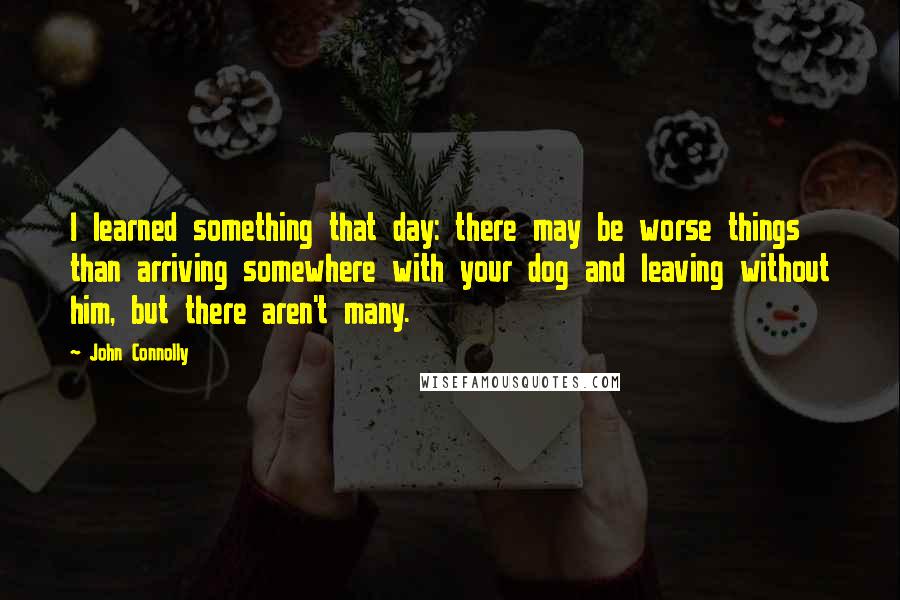 John Connolly Quotes: I learned something that day: there may be worse things than arriving somewhere with your dog and leaving without him, but there aren't many.