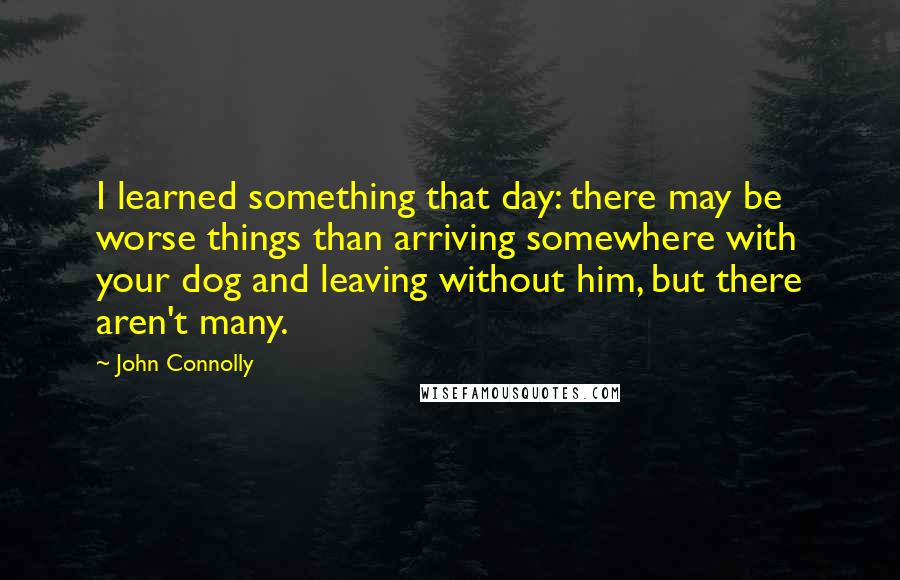 John Connolly Quotes: I learned something that day: there may be worse things than arriving somewhere with your dog and leaving without him, but there aren't many.