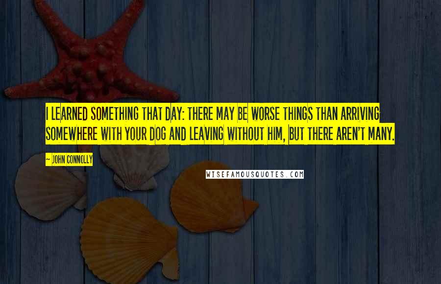 John Connolly Quotes: I learned something that day: there may be worse things than arriving somewhere with your dog and leaving without him, but there aren't many.