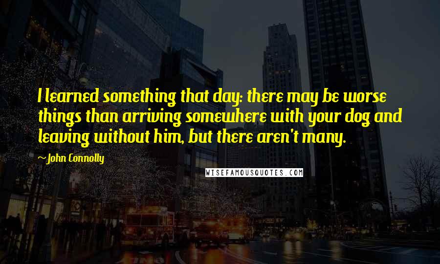 John Connolly Quotes: I learned something that day: there may be worse things than arriving somewhere with your dog and leaving without him, but there aren't many.