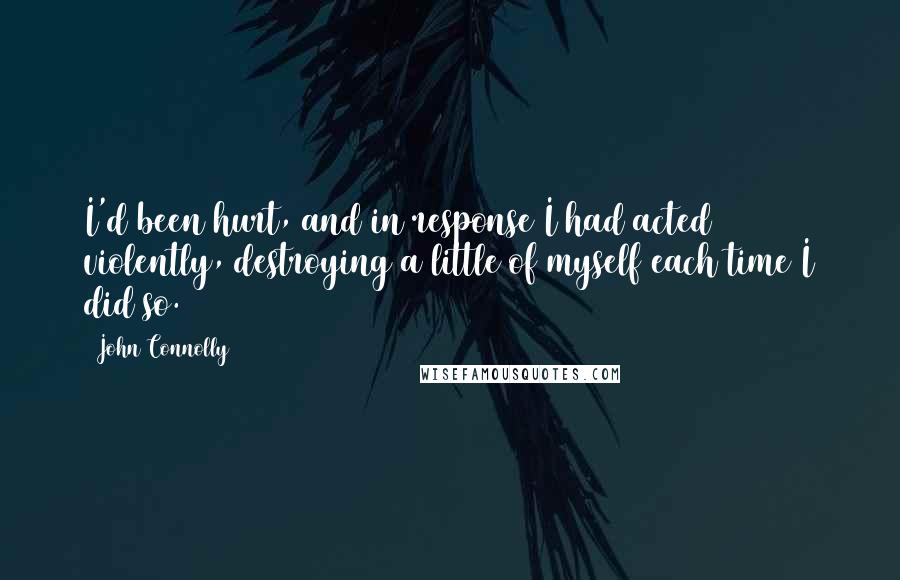 John Connolly Quotes: I'd been hurt, and in response I had acted violently, destroying a little of myself each time I did so.