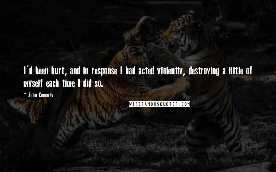 John Connolly Quotes: I'd been hurt, and in response I had acted violently, destroying a little of myself each time I did so.