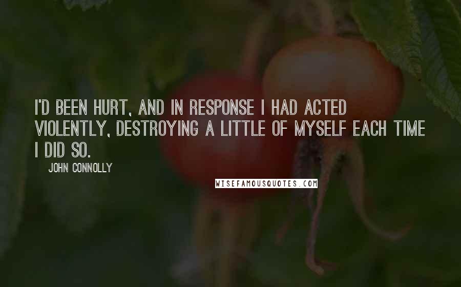 John Connolly Quotes: I'd been hurt, and in response I had acted violently, destroying a little of myself each time I did so.