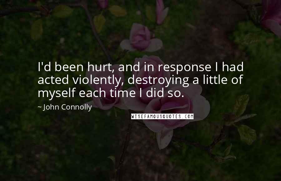 John Connolly Quotes: I'd been hurt, and in response I had acted violently, destroying a little of myself each time I did so.