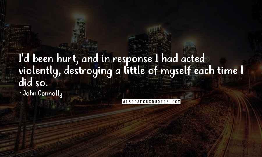 John Connolly Quotes: I'd been hurt, and in response I had acted violently, destroying a little of myself each time I did so.