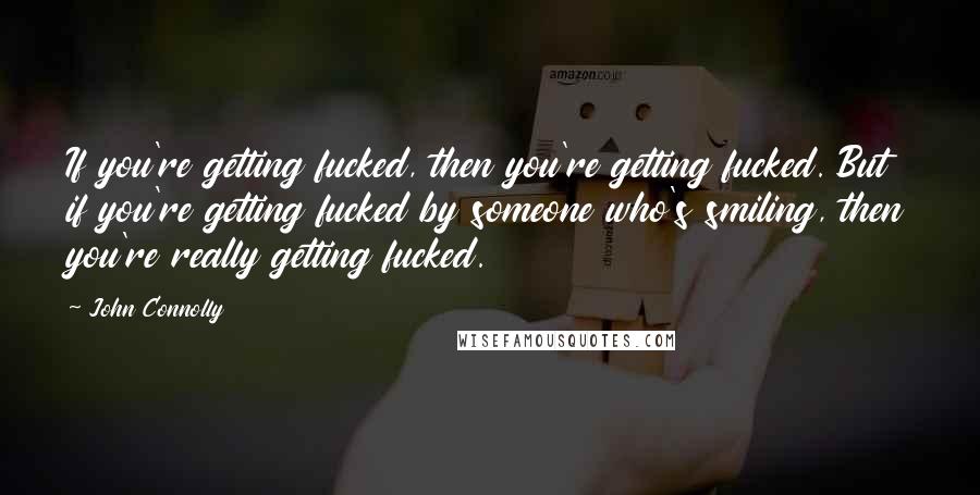 John Connolly Quotes: If you're getting fucked, then you're getting fucked. But if you're getting fucked by someone who's smiling, then you're really getting fucked.