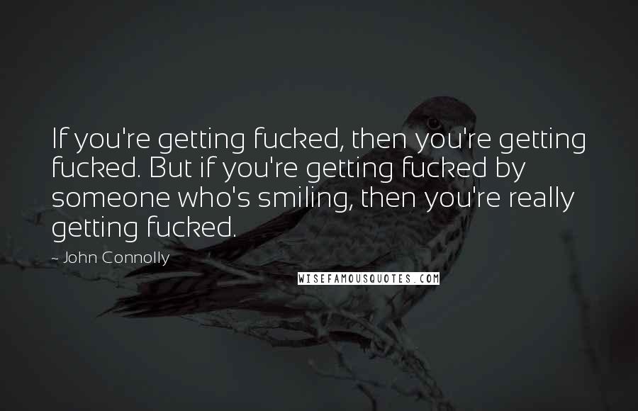 John Connolly Quotes: If you're getting fucked, then you're getting fucked. But if you're getting fucked by someone who's smiling, then you're really getting fucked.