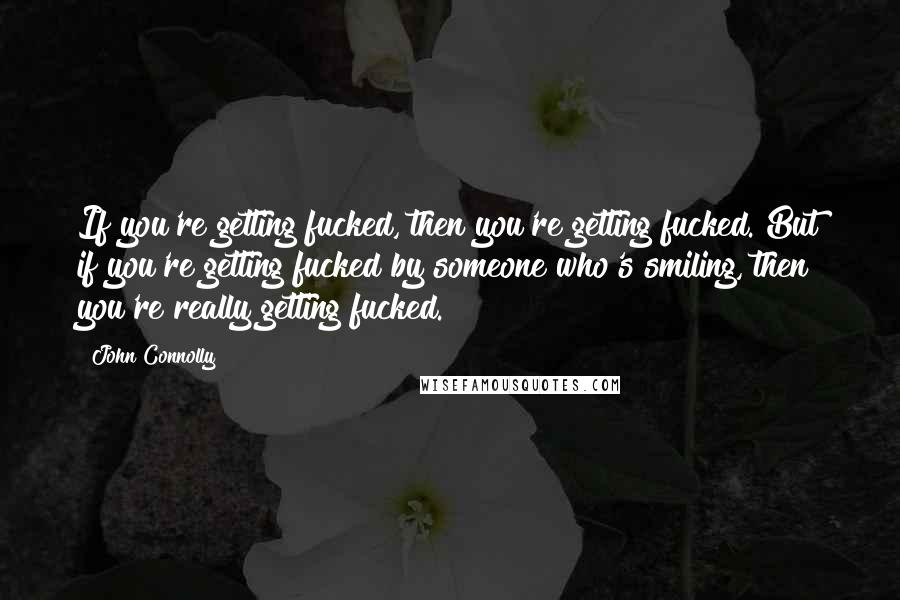 John Connolly Quotes: If you're getting fucked, then you're getting fucked. But if you're getting fucked by someone who's smiling, then you're really getting fucked.