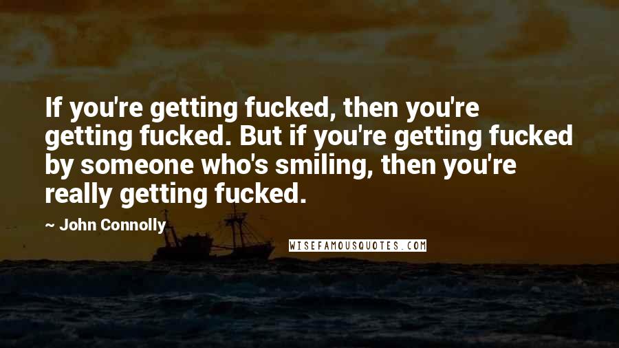 John Connolly Quotes: If you're getting fucked, then you're getting fucked. But if you're getting fucked by someone who's smiling, then you're really getting fucked.