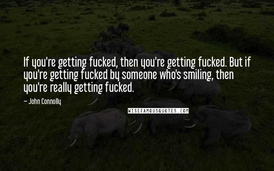 John Connolly Quotes: If you're getting fucked, then you're getting fucked. But if you're getting fucked by someone who's smiling, then you're really getting fucked.