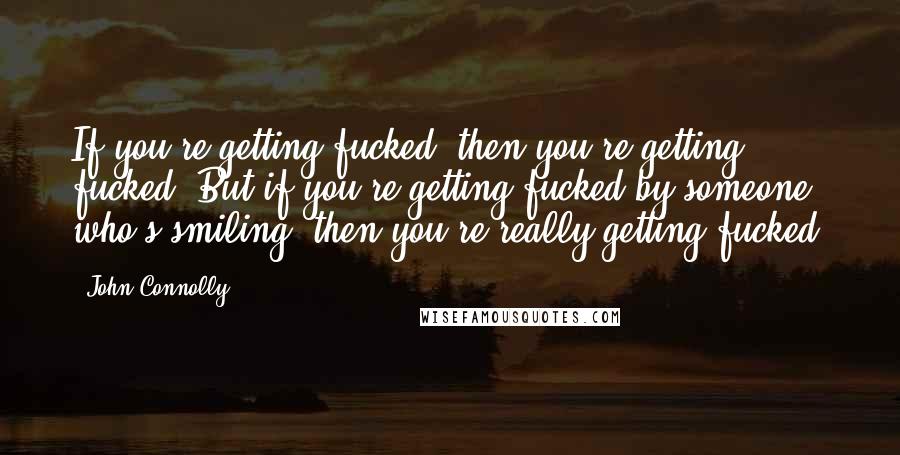 John Connolly Quotes: If you're getting fucked, then you're getting fucked. But if you're getting fucked by someone who's smiling, then you're really getting fucked.