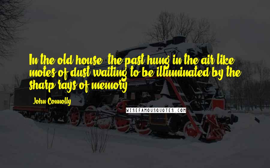 John Connolly Quotes: In the old house, the past hung in the air like motes of dust waiting to be illuminated by the sharp rays of memory