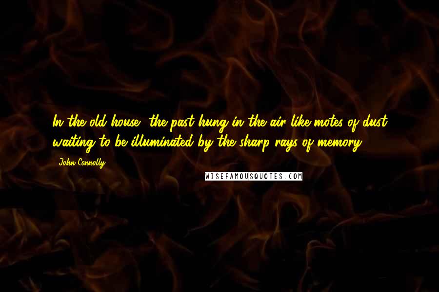 John Connolly Quotes: In the old house, the past hung in the air like motes of dust waiting to be illuminated by the sharp rays of memory