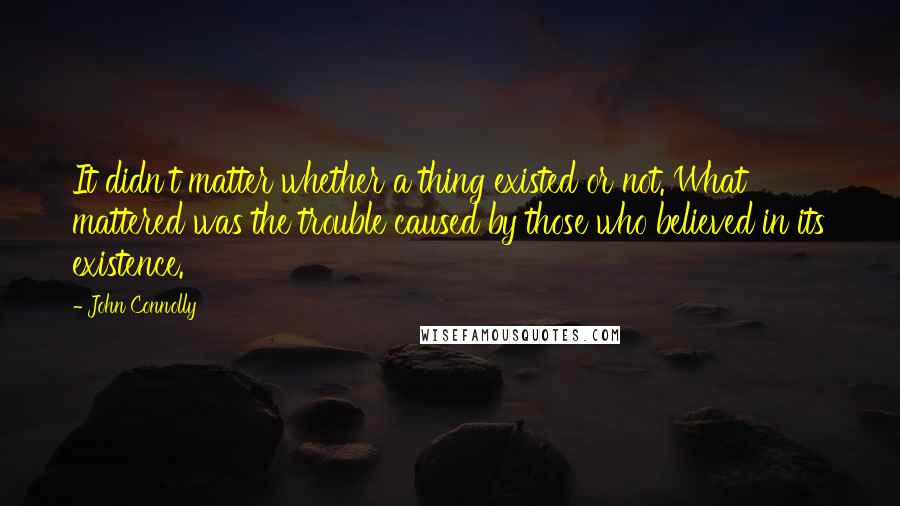 John Connolly Quotes: It didn't matter whether a thing existed or not. What mattered was the trouble caused by those who believed in its existence.