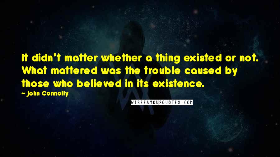 John Connolly Quotes: It didn't matter whether a thing existed or not. What mattered was the trouble caused by those who believed in its existence.