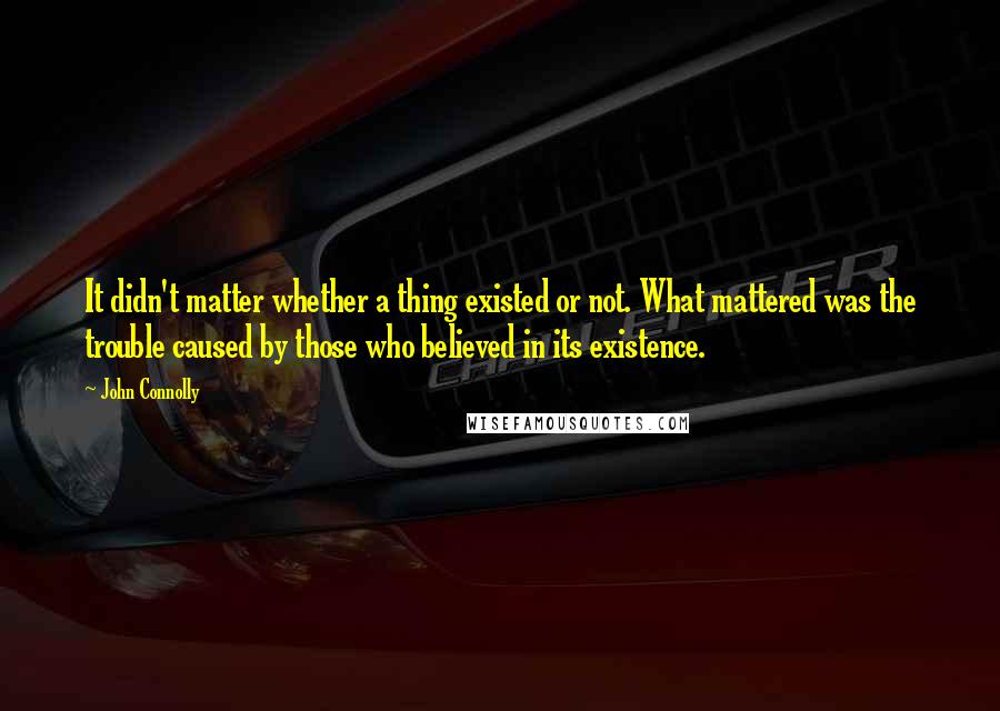 John Connolly Quotes: It didn't matter whether a thing existed or not. What mattered was the trouble caused by those who believed in its existence.