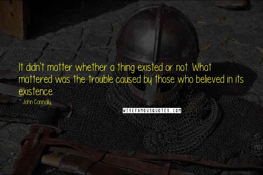 John Connolly Quotes: It didn't matter whether a thing existed or not. What mattered was the trouble caused by those who believed in its existence.