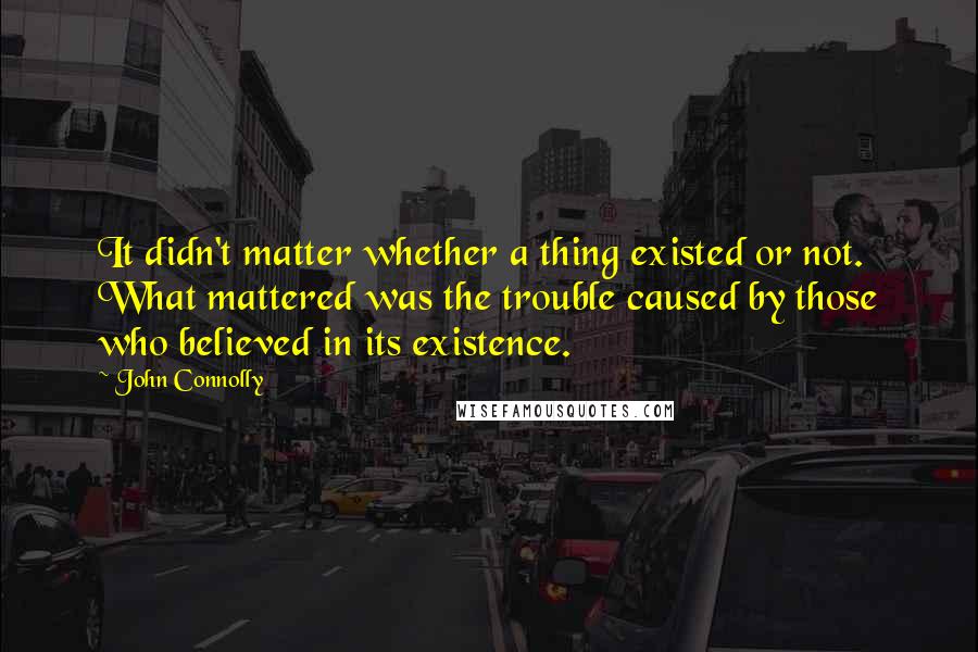 John Connolly Quotes: It didn't matter whether a thing existed or not. What mattered was the trouble caused by those who believed in its existence.