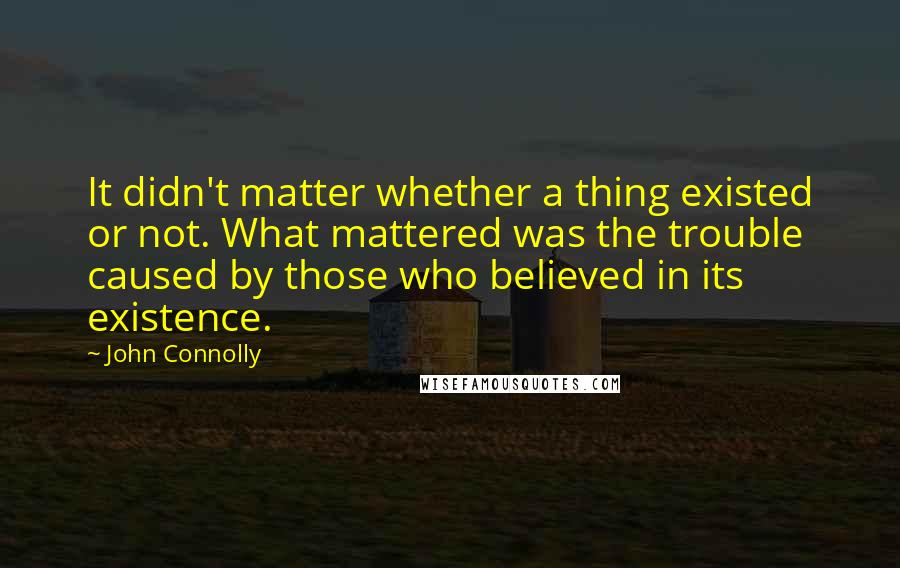 John Connolly Quotes: It didn't matter whether a thing existed or not. What mattered was the trouble caused by those who believed in its existence.