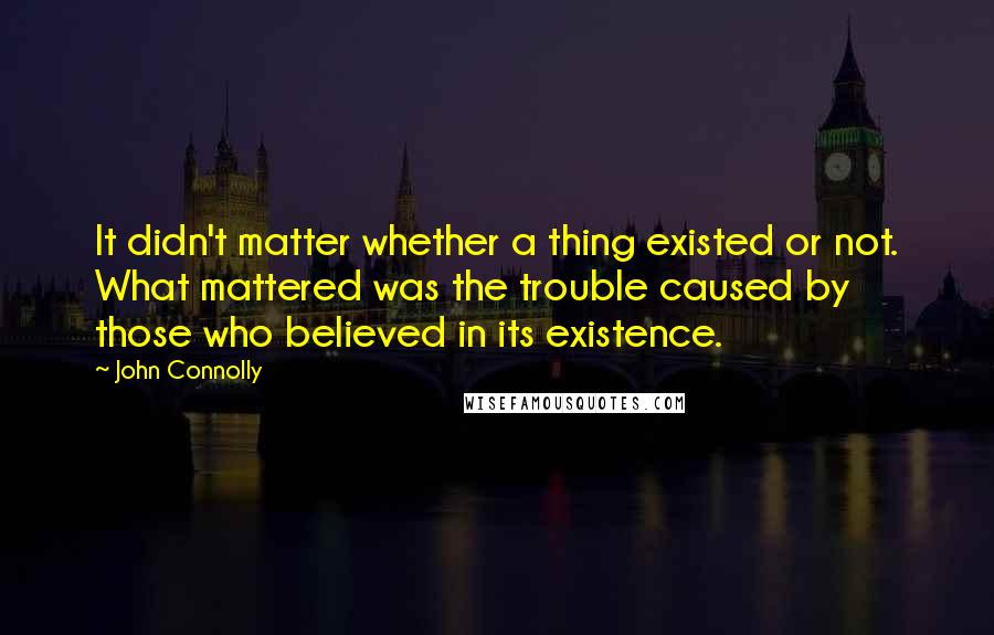 John Connolly Quotes: It didn't matter whether a thing existed or not. What mattered was the trouble caused by those who believed in its existence.