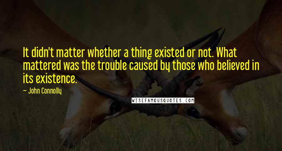 John Connolly Quotes: It didn't matter whether a thing existed or not. What mattered was the trouble caused by those who believed in its existence.