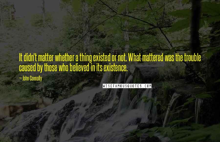 John Connolly Quotes: It didn't matter whether a thing existed or not. What mattered was the trouble caused by those who believed in its existence.