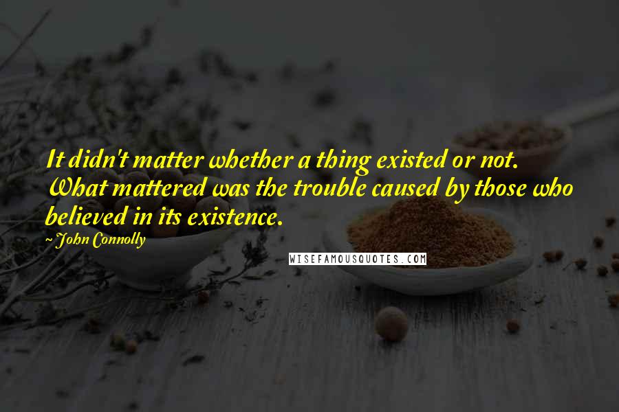 John Connolly Quotes: It didn't matter whether a thing existed or not. What mattered was the trouble caused by those who believed in its existence.