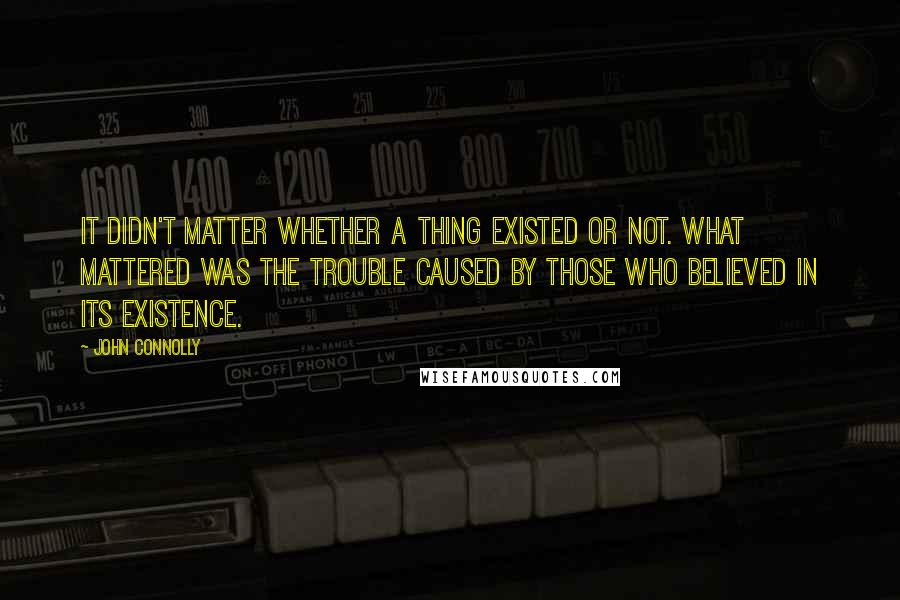 John Connolly Quotes: It didn't matter whether a thing existed or not. What mattered was the trouble caused by those who believed in its existence.