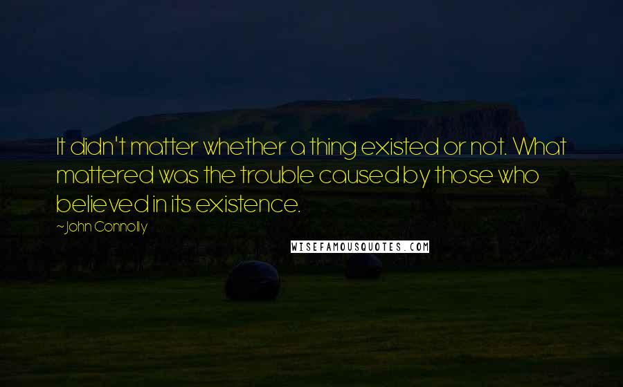 John Connolly Quotes: It didn't matter whether a thing existed or not. What mattered was the trouble caused by those who believed in its existence.