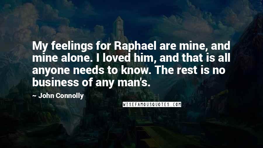 John Connolly Quotes: My feelings for Raphael are mine, and mine alone. I loved him, and that is all anyone needs to know. The rest is no business of any man's.