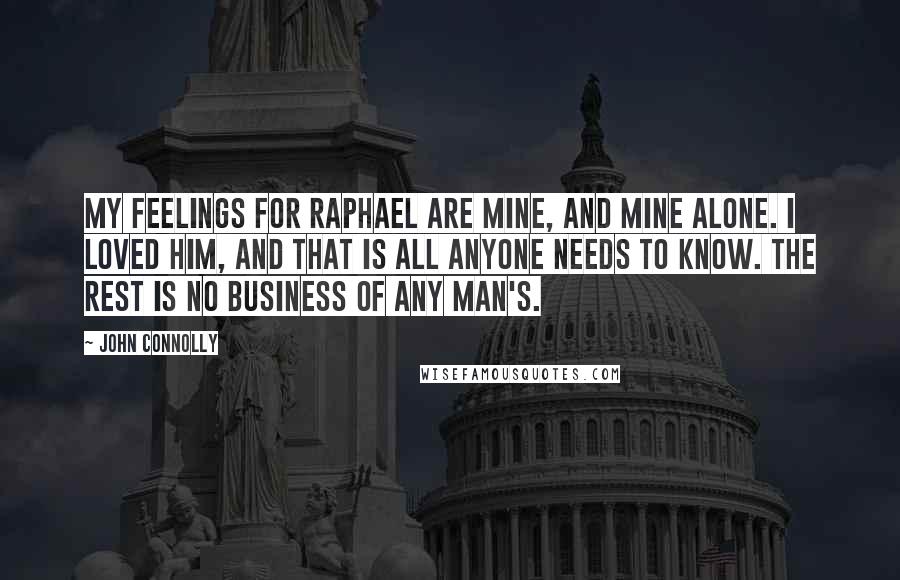 John Connolly Quotes: My feelings for Raphael are mine, and mine alone. I loved him, and that is all anyone needs to know. The rest is no business of any man's.