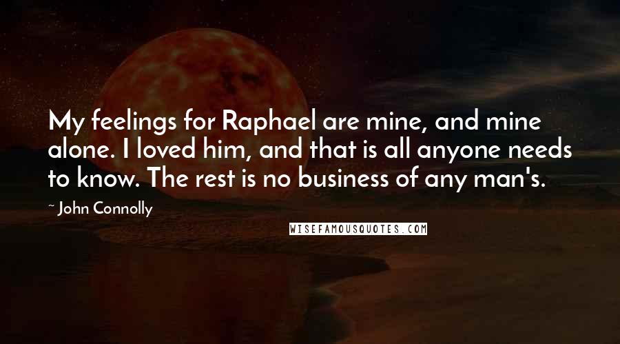 John Connolly Quotes: My feelings for Raphael are mine, and mine alone. I loved him, and that is all anyone needs to know. The rest is no business of any man's.